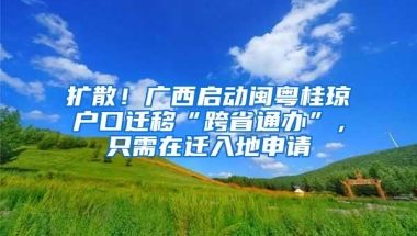 扩散！广西启动闽粤桂琼户口迁移“跨省通办”，只需在迁入地申请