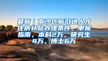 最新｜南沙区新引进人才住房补贴办理条件，申报指南，本科2万，研究生4万，博士6万