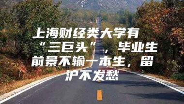 上海财经类大学有“三巨头”，毕业生前景不输一本生，留沪不发愁