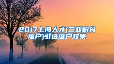 2017上海人才(三亚积分落户)引进落户政策