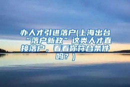 办人才引进落户(上海出台“落户新政”这类人才直接落户，看看你符合条件吗？)