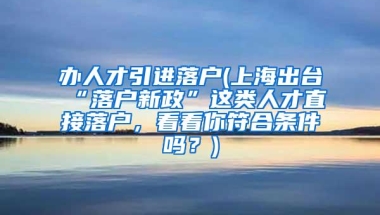 办人才引进落户(上海出台“落户新政”这类人才直接落户，看看你符合条件吗？)