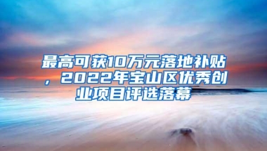 最高可获10万元落地补贴，2022年宝山区优秀创业项目评选落幕