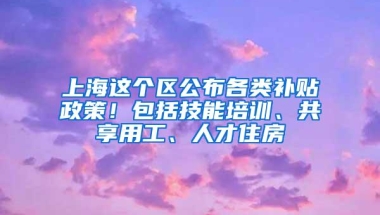 上海这个区公布各类补贴政策！包括技能培训、共享用工、人才住房