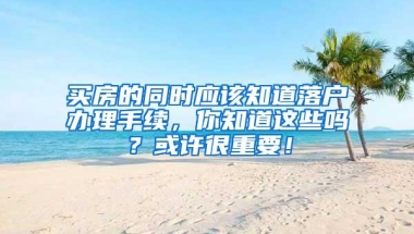 买房的同时应该知道落户办理手续，你知道这些吗？或许很重要！