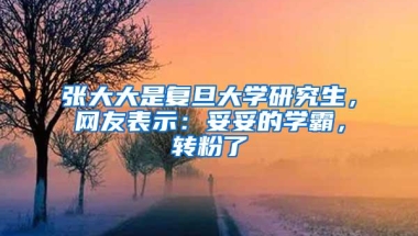 张大大是复旦大学研究生，网友表示：妥妥的学霸，转粉了