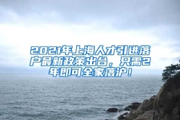 2021年上海人才引进落户最新政策出台，只需2年即可全家落沪！