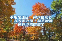 不用居住证，周六也能办！在天河办理／续签港澳通行证指南来了