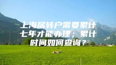 上海居转户需要累计七年才能办理；累计时间如何查询？