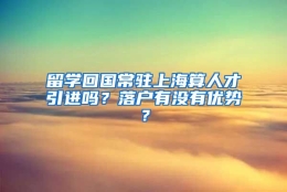 留学回国常驻上海算人才引进吗？落户有没有优势？