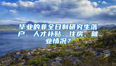 毕业的非全日制研究生落户、人才补贴、住房、就业情况？