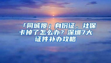 「同城搜」身份证、社保卡掉了怎么办？深圳7大证件补办攻略