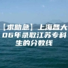 【求助急】上海各大专06年录取江苏专科生的分数线