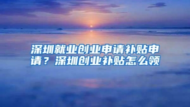 深圳就业创业申请补贴申请？深圳创业补贴怎么领