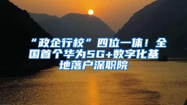 “政企行校”四位一体！全国首个华为5G+数字化基地落户深职院