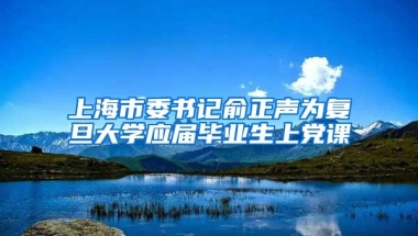 上海市委书记俞正声为复旦大学应届毕业生上党课