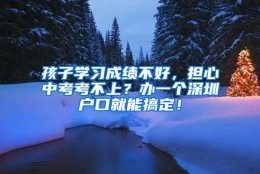 孩子学习成绩不好，担心中考考不上？办一个深圳户口就能搞定！