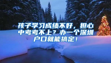 孩子学习成绩不好，担心中考考不上？办一个深圳户口就能搞定！