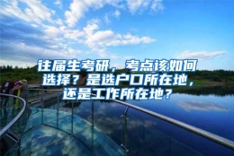 往届生考研，考点该如何选择？是选户口所在地，还是工作所在地？