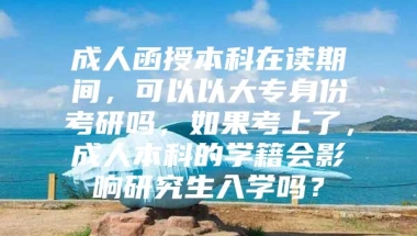 成人函授本科在读期间，可以以大专身份考研吗，如果考上了，成人本科的学籍会影响研究生入学吗？