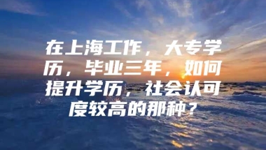 在上海工作，大专学历，毕业三年，如何提升学历，社会认可度较高的那种？