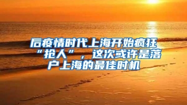 后疫情时代上海开始疯狂“抢人”，这次或许是落户上海的最佳时机