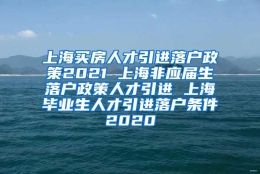 上海买房人才引进落户政策2021 上海非应届生落户政策人才引进 上海毕业生人才引进落户条件2020