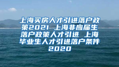 上海买房人才引进落户政策2021 上海非应届生落户政策人才引进 上海毕业生人才引进落户条件2020