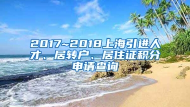 2017~2018上海引进人才、居转户、居住证积分申请查询