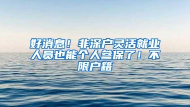 好消息！非深户灵活就业人员也能个人参保了！不限户籍