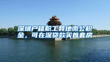 深圳户籍职工异地缴公积金，可在深贷款买首套房