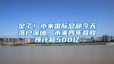 定了！小米国际总部今天落户深圳，未来四年营收预计超500亿