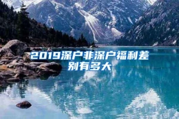 2019深户非深户福利差别有多大