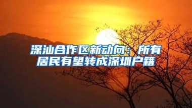 深汕合作区新动向：所有居民有望转成深圳户籍