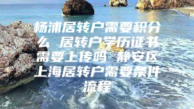 杨浦居转户需要积分么 居转户学历证书需要上传吗 静安区上海居转户需要条件流程