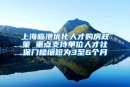 上海临港优化人才购房政策 重点支持单位人才社保门槛缩短为3至6个月