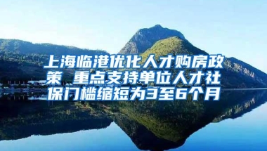 上海临港优化人才购房政策 重点支持单位人才社保门槛缩短为3至6个月