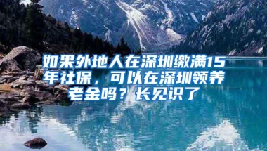 如果外地人在深圳缴满15年社保，可以在深圳领养老金吗？长见识了