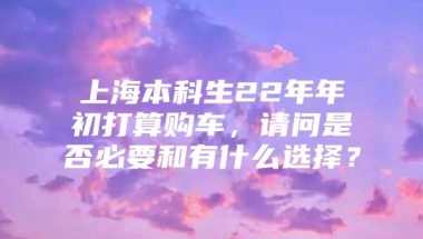 上海本科生22年年初打算购车，请问是否必要和有什么选择？