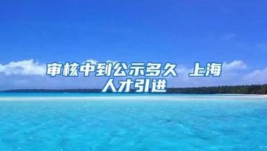 审核中到公示多久 上海人才引进