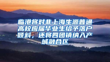 临港将对非上海生源普通高校应届毕业生给予落户倾斜，还将四团镇纳入产城融合区