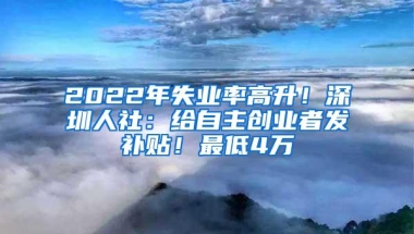 2022年失业率高升！深圳人社：给自主创业者发补贴！最低4万