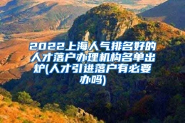 2022上海人气排名好的人才落户办理机构名单出炉(人才引进落户有必要办吗)