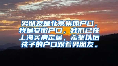 男朋友是北京集体户口，我是安徽户口，我们已在上海买房定居，希望以后孩子的户口跟着男朋友。