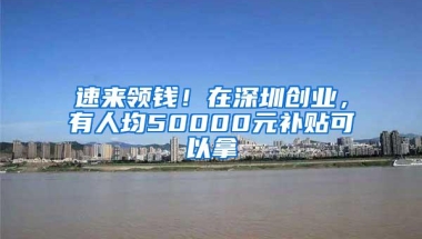 速来领钱！在深圳创业，有人均50000元补贴可以拿