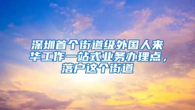 深圳首个街道级外国人来华工作一站式业务办理点，落户这个街道