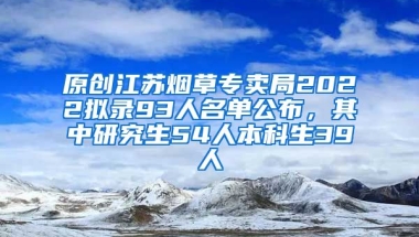 原创江苏烟草专卖局2022拟录93人名单公布，其中研究生54人本科生39人