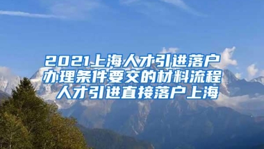 2021上海人才引进落户办理条件要交的材料流程 人才引进直接落户上海