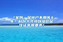 「案例」居转户不用等七年？科创人才可以缩短居住证年限要求！