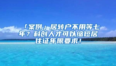 「案例」居转户不用等七年？科创人才可以缩短居住证年限要求！